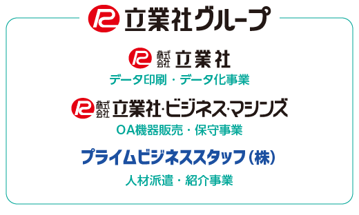 立業社のグループ会社には、データ印刷を行う株式会社立業社、OA機器販売を行う株式会社立業社・ビジネス・マシンズ、人材派遣を行うプライムビジネススタッフ株式会社があります。